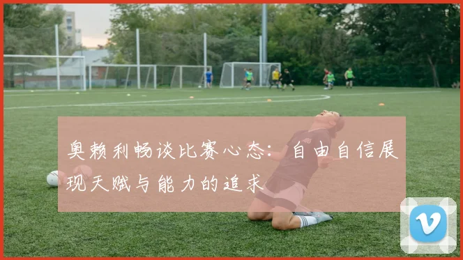 奥赖利畅谈比赛心态：自由自信展现天赋与能力的追求