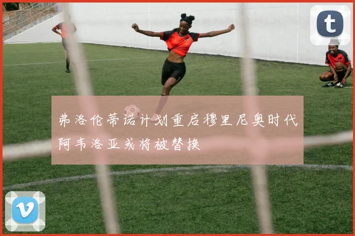 弗洛伦蒂诺计划重启穆里尼奥时代阿韦洛亚或将被替换