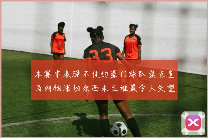 本赛季表现不佳的豪门球队盘点皇马利物浦切尔西米兰谁最令人失望