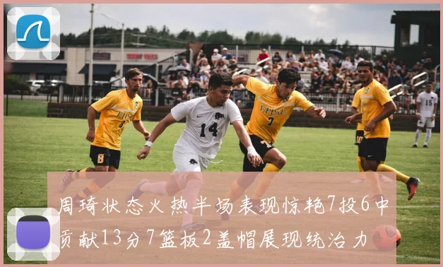 周琦状态火热半场表现惊艳7投6中贡献13分7篮板2盖帽展现统治力
