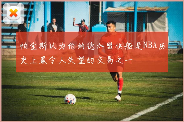 帕金斯认为伦纳德加盟快船是NBA历史上最令人失望的交易之一