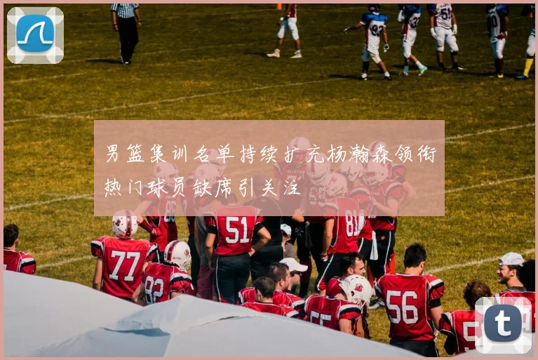 男篮集训名单持续扩充杨瀚森领衔热门球员缺席引关注