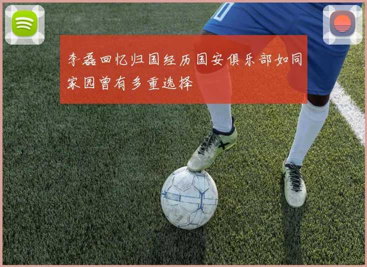 李磊回忆归国经历国安俱乐部如同家园曾有多重选择