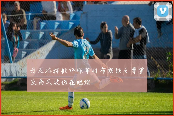 丹尼格林批评绿军对布朗缺乏尊重交易风波仍在继续