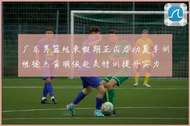 广东男篮结束假期正式启动夏季训练徐杰黄明依赴美特训提升实力