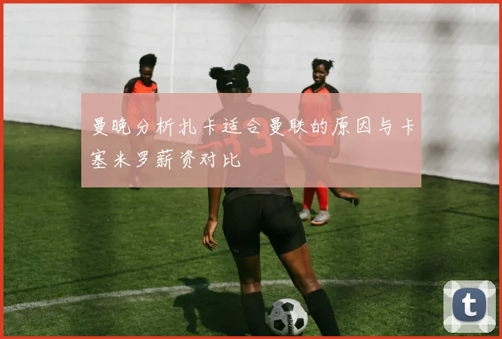 曼晚分析扎卡适合曼联的原因与卡塞米罗薪资对比