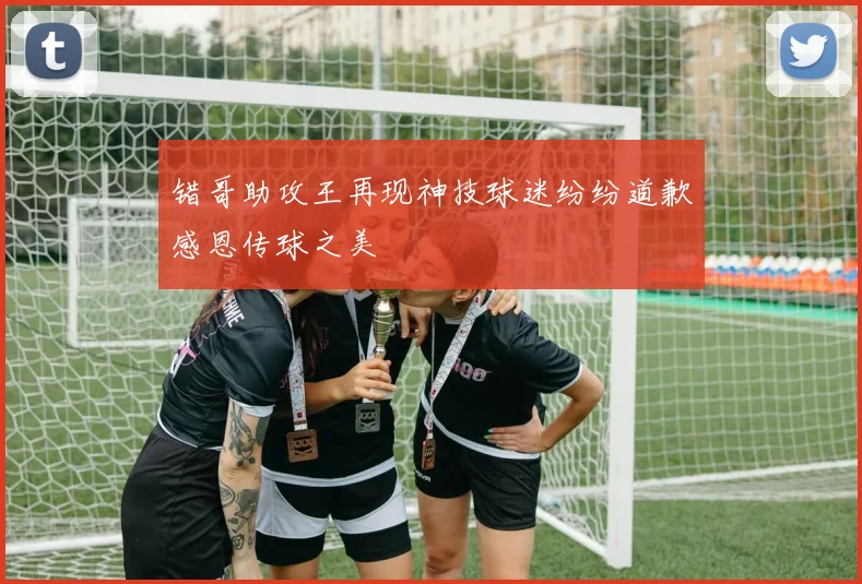错哥助攻王再现神技球迷纷纷道歉感恩传球之美