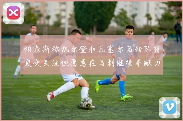 帕森斯称凯尔登和瓦塞尔若转队将更受关注但愿意在马刺继续奉献力量