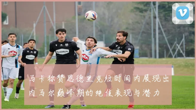 马卡称赞恩德里克短时间内展现出内马尔巅峰期的绝佳表现与潜力
