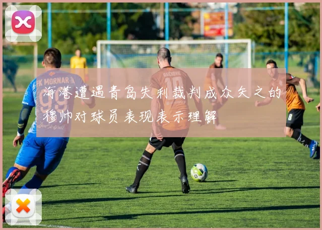海港遭遇青岛失利裁判成众矢之的穆帅对球员表现表示理解