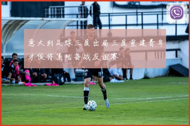 意大利足球三度出局三度重建青年才俊将集结备战友谊赛
