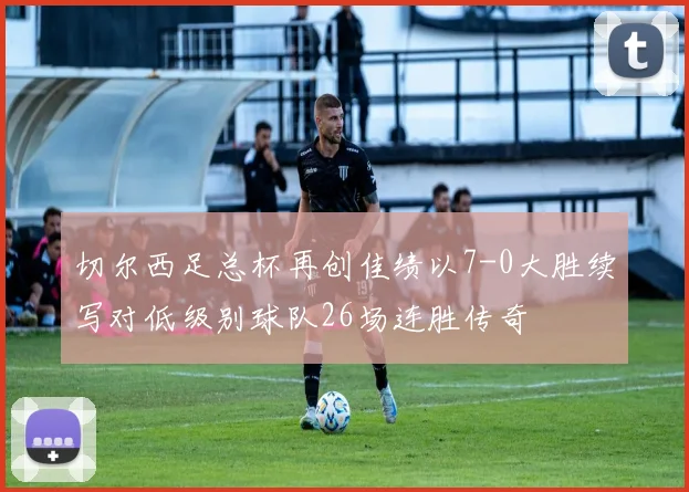 切尔西足总杯再创佳绩以7-0大胜续写对低级别球队26场连胜传奇