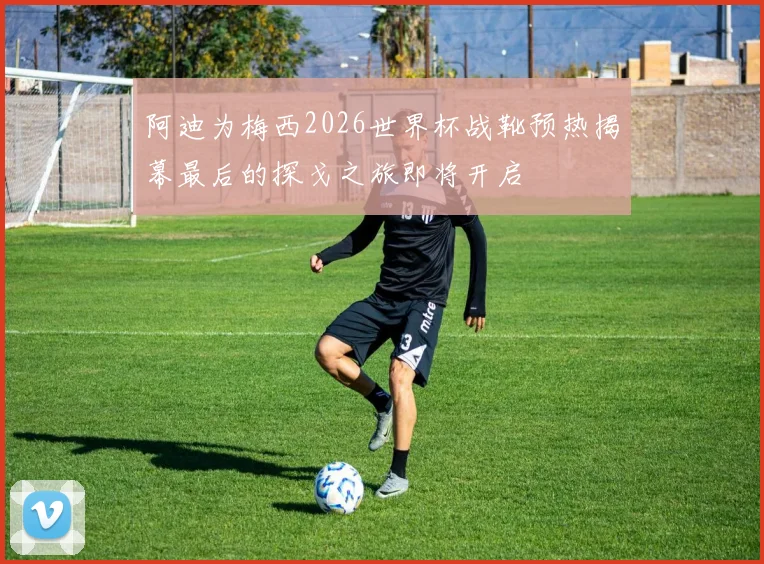 阿迪为梅西2026世界杯战靴预热揭幕最后的探戈之旅即将开启