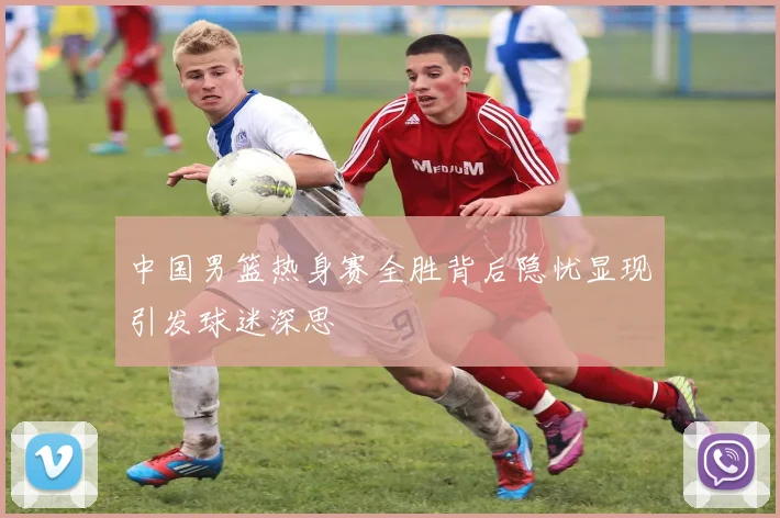 中国男篮热身赛全胜背后隐忧显现引发球迷深思