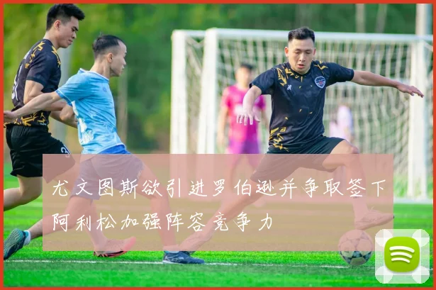 尤文图斯欲引进罗伯逊并争取签下阿利松加强阵容竞争力