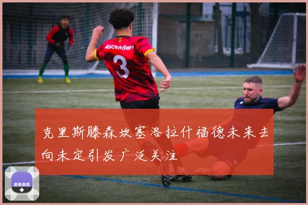 克里斯滕森坎塞洛拉什福德未来去向未定引发广泛关注