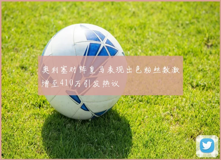 奥利塞对阵皇马表现出色粉丝数激增至410万引发热议